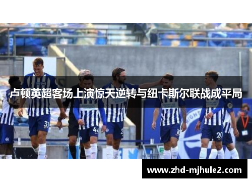 卢顿英超客场上演惊天逆转与纽卡斯尔联战成平局