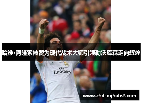 哈维·阿隆索被赞为现代战术大师引领勒沃库森走向辉煌