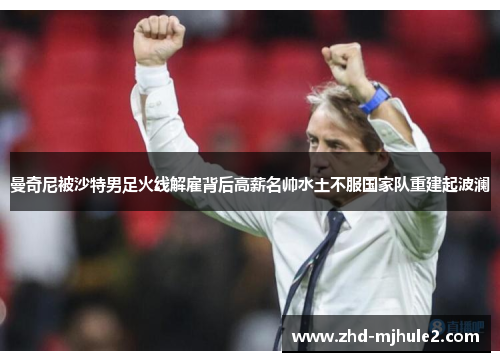 曼奇尼被沙特男足火线解雇背后高薪名帅水土不服国家队重建起波澜