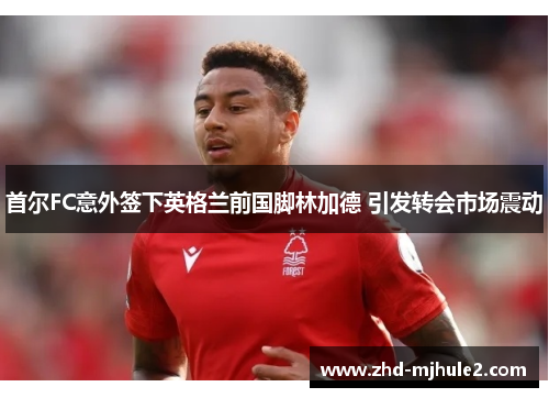 首尔FC意外签下英格兰前国脚林加德 引发转会市场震动